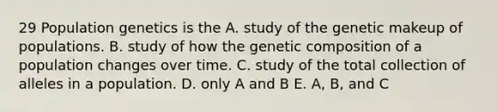 29 Population genetics is the A. study of the genetic makeup of populations. B. study of how the genetic composition of a population changes over time. C. study of the total collection of alleles in a population. D. only A and B E. A, B, and C