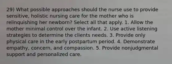 29) What possible approaches should the nurse use to provide sensitive, holistic nursing care for the mother who is relinquishing her newborn? Select all that apply. 1. Allow the mother minimal control over the infant. 2. Use active listening strategies to determine the clients needs. 3. Provide only physical care in the early postpartum period. 4. Demonstrate empathy, concern, and compassion. 5. Provide nonjudgmental support and personalized care.