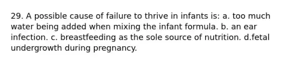 29. A possible cause of failure to thrive in infants is: a. too much water being added when mixing the infant formula. b. an ear infection. c. breastfeeding as the sole source of nutrition. d.fetal undergrowth during pregnancy.