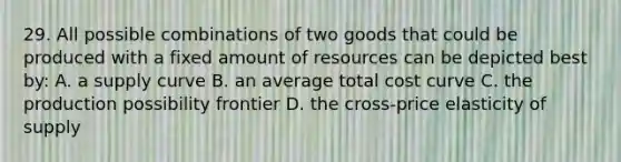 29. All possible combinations of two goods that could be produced with a fixed amount of resources can be depicted best by: A. a supply curve B. an average total cost curve C. the production possibility frontier D. the cross-price elasticity of supply