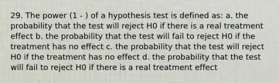 29. The power (1 - ) of a hypothesis test is defined as: a. the probability that the test will reject H0 if there is a real treatment effect b. the probability that the test will fail to reject H0 if the treatment has no effect c. the probability that the test will reject H0 if the treatment has no effect d. the probability that the test will fail to reject H0 if there is a real treatment effect