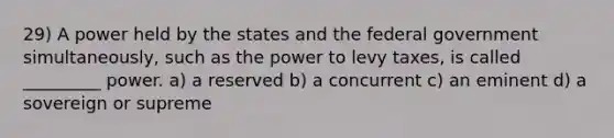 29) A power held by the states and the federal government simultaneously, such as the power to levy taxes, is called _________ power. a) a reserved b) a concurrent c) an eminent d) a sovereign or supreme