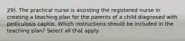 29). The practical nurse is assisting the registered nurse in creating a teaching plan for the parents of a child diagnosed with pediculosis capitis. Which instructions should be included in the teaching plan? Select all that apply.