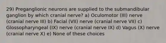 29) Preganglionic neurons are supplied to the submandibular ganglion by which cranial nerve? a) Oculomotor (III) nerve (cranial nerve III) b) Facial (VII) nerve (cranial nerve VII) c) Glossopharyngeal (IX) nerve (cranial nerve IX) d) Vagus (X) nerve (cranial nerve X) e) None of these choices