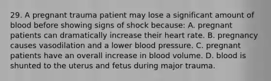 29. A pregnant trauma patient may lose a significant amount of blood before showing signs of shock because: A. pregnant patients can dramatically increase their heart rate. B. pregnancy causes vasodilation and a lower blood pressure. C. pregnant patients have an overall increase in blood volume. D. blood is shunted to the uterus and fetus during major trauma.