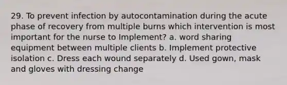 29. To prevent infection by autocontamination during the acute phase of recovery from multiple burns which intervention is most important for the nurse to Implement? a. word sharing equipment between multiple clients b. Implement protective isolation c. Dress each wound separately d. Used gown, mask and gloves with dressing change