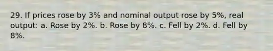 29. If prices rose by 3% and nominal output rose by 5%, real output: a. Rose by 2%. b. Rose by 8%. c. Fell by 2%. d. Fell by 8%.