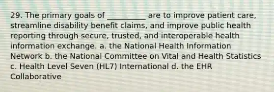 29. The primary goals of __________ are to improve patient care, streamline disability benefit claims, and improve public health reporting through secure, trusted, and interoperable health information exchange. a. the National Health Information Network b. the National Committee on Vital and Health Statistics c. Health Level Seven (HL7) International d. the EHR Collaborative