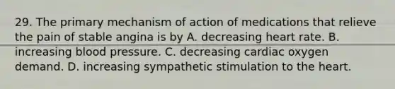 29. The primary mechanism of action of medications that relieve the pain of stable angina is by A. decreasing heart rate. B. increasing blood pressure. C. decreasing cardiac oxygen demand. D. increasing sympathetic stimulation to the heart.