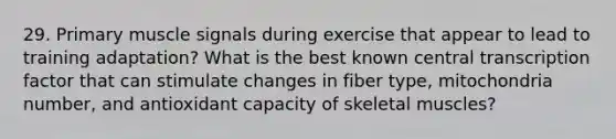 29. Primary muscle signals during exercise that appear to lead to training adaptation? What is the best known central transcription factor that can stimulate changes in fiber type, mitochondria number, and antioxidant capacity of skeletal muscles?