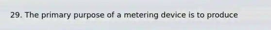 29. The primary purpose of a metering device is to produce