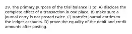 29. The primary purpose of the trial balance is to: A) disclose the complete effect of a transaction in one place. B) make sure a journal entry is not posted twice. C) transfer journal entries to the ledger accounts. D) prove the equality of the debit and credit amounts after posting.