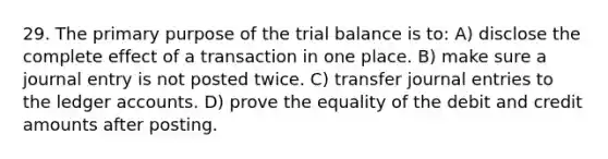 29. The primary purpose of the trial balance is to: A) disclose the complete effect of a transaction in one place. B) make sure a journal entry is not posted twice. C) transfer journal entries to the ledger accounts. D) prove the equality of the debit and credit amounts after posting.