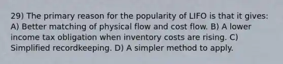 29) The primary reason for the popularity of LIFO is that it gives: A) Better matching of physical flow and cost flow. B) A lower income tax obligation when inventory costs are rising. C) Simplified recordkeeping. D) A simpler method to apply.