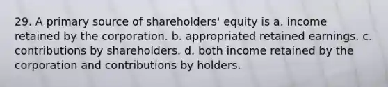 29. A primary source of shareholders' equity is a. income retained by the corporation. b. appropriated retained earnings. c. contributions by shareholders. d. both income retained by the corporation and contributions by holders.