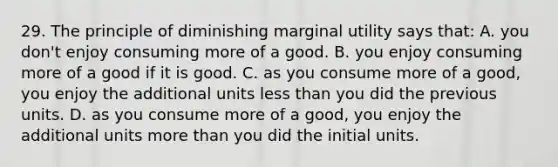 29. The principle of diminishing marginal utility says that: A. you don't enjoy consuming more of a good. B. you enjoy consuming more of a good if it is good. C. as you consume more of a good, you enjoy the additional units less than you did the previous units. D. as you consume more of a good, you enjoy the additional units more than you did the initial units.