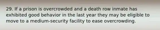 29. If a prison is overcrowded and a death row inmate has exhibited good behavior in the last year they may be eligible to move to a medium-security facility to ease overcrowding.