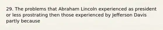 29. The problems that Abraham Lincoln experienced as president or less prostrating then those experienced by Jefferson Davis partly because