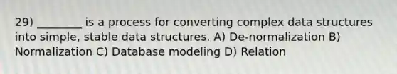 29) ________ is a process for converting complex data structures into simple, stable data structures. A) De-normalization B) Normalization C) Database modeling D) Relation