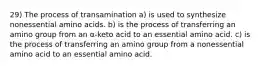 29) The process of transamination a) is used to synthesize nonessential amino acids. b) is the process of transferring an amino group from an α-keto acid to an essential amino acid. c) is the process of transferring an amino group from a nonessential amino acid to an essential amino acid.