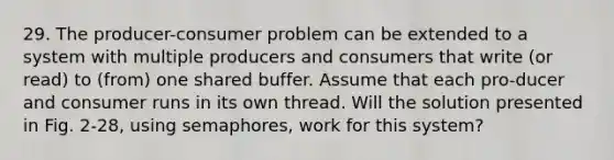 29. The producer-consumer problem can be extended to a system with multiple producers and consumers that write (or read) to (from) one shared buffer. Assume that each pro-ducer and consumer runs in its own thread. Will the solution presented in Fig. 2-28, using semaphores, work for this system?