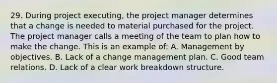 29. During project executing, the project manager determines that a change is needed to material purchased for the project. The project manager calls a meeting of the team to plan how to make the change. This is an example of: A. Management by objectives. B. Lack of a change management plan. C. Good team relations. D. Lack of a clear work breakdown structure.