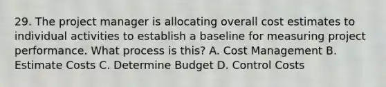 29. The project manager is allocating overall cost estimates to individual activities to establish a baseline for measuring project performance. What process is this? A. Cost Management B. Estimate Costs C. Determine Budget D. Control Costs