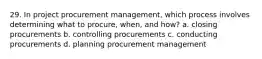 29. In project procurement management, which process involves determining what to procure, when, and how? a. closing procurements b. controlling procurements c. conducting procurements d. planning procurement management