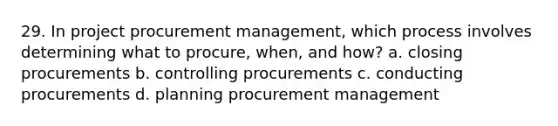 29. In project procurement management, which process involves determining what to procure, when, and how? a. closing procurements b. controlling procurements c. conducting procurements d. planning procurement management