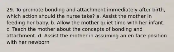 29. To promote bonding and attachment immediately after birth, which action should the nurse take? a. Assist the mother in feeding her baby. b. Allow the mother quiet time with her infant. c. Teach the mother about the concepts of bonding and attachment. d. Assist the mother in assuming an en face position with her newborn