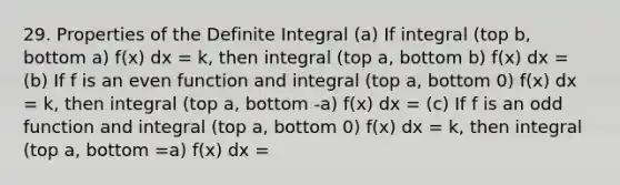 29. Properties of the Definite Integral (a) If integral (top b, bottom a) f(x) dx = k, then integral (top a, bottom b) f(x) dx = (b) If f is an even function and integral (top a, bottom 0) f(x) dx = k, then integral (top a, bottom -a) f(x) dx = (c) If f is an odd function and integral (top a, bottom 0) f(x) dx = k, then integral (top a, bottom =a) f(x) dx =