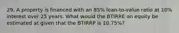 29. A property is financed with an 85% loan-to-value ratio at 10% interest over 25 years. What would the BTIRRE on equity be estimated at given that the BTIRRP is 10.75%?