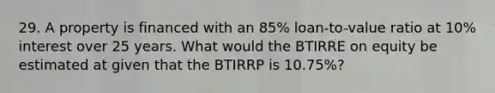 29. A property is financed with an 85% loan-to-value ratio at 10% interest over 25 years. What would the BTIRRE on equity be estimated at given that the BTIRRP is 10.75%?