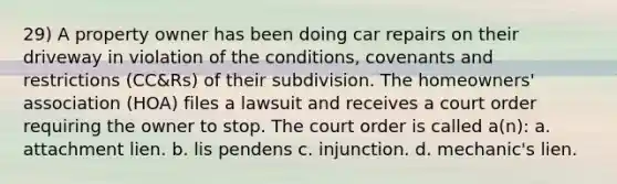 29) A property owner has been doing car repairs on their driveway in violation of the conditions, covenants and restrictions (CC&Rs) of their subdivision. The homeowners' association (HOA) files a lawsuit and receives a court order requiring the owner to stop. The court order is called a(n): a. attachment lien. b. lis pendens c. injunction. d. mechanic's lien.