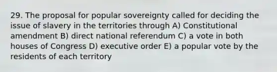 29. The proposal for popular sovereignty called for deciding the issue of slavery in the territories through A) Constitutional amendment B) direct national referendum C) a vote in both houses of Congress D) executive order E) a popular vote by the residents of each territory