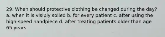 29. When should protective clothing be changed during the day? a. when it is visibly soiled b. for every patient c. after using the high-speed handpiece d. after treating patients older than age 65 years