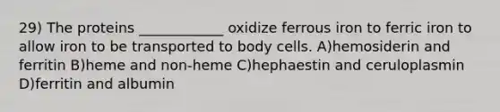 29) The proteins ____________ oxidize ferrous iron to ferric iron to allow iron to be transported to body cells. A)hemosiderin and ferritin B)heme and non-heme C)hephaestin and ceruloplasmin D)ferritin and albumin