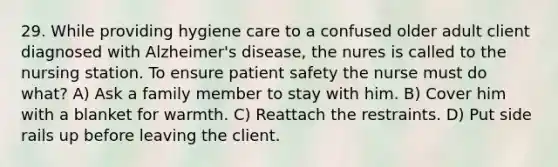 29. While providing hygiene care to a confused older adult client diagnosed with Alzheimer's disease, the nures is called to the nursing station. To ensure patient safety the nurse must do what? A) Ask a family member to stay with him. B) Cover him with a blanket for warmth. C) Reattach the restraints. D) Put side rails up before leaving the client.