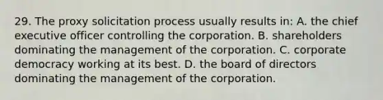 29. The proxy solicitation process usually results in: A. the chief executive officer controlling the corporation. B. shareholders dominating the management of the corporation. C. corporate democracy working at its best. D. the board of directors dominating the management of the corporation.