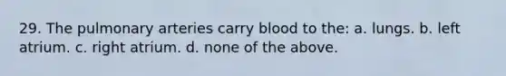29. The pulmonary arteries carry blood to the: a. lungs. b. left atrium. c. right atrium. d. none of the above.