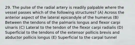 29. The pulse of the radial artery is readily palpable where the vessel passes which of the following structures? (A) Across the anterior aspect of the lateral epicondyle of the humerus (B) Between the tendons of the palmaris longus and flexor carpi ulnaris (C) Lateral to the tendon of the flexor carpi radialis (D) Superficial to the tendons of the extensor pollicis brevis and abductor pollicis longus (E) Superficial to the carpal tunnel