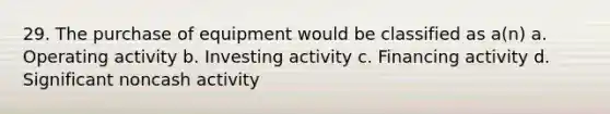 29. The purchase of equipment would be classified as a(n) a. Operating activity b. Investing activity c. Financing activity d. Significant noncash activity