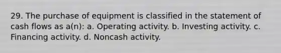 29. The purchase of equipment is classified in the statement of cash flows as a(n): a. Operating activity. b. Investing activity. c. Financing activity. d. Noncash activity.