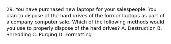 29. You have purchased new laptops for your salespeople. You plan to dispose of the hard drives of the former laptops as part of a company computer sale. Which of the following methods would you use to properly dispose of the hard drives? A. Destruction B. Shredding C. Purging D. Formatting