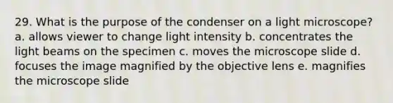 29. What is the purpose of the condenser on a light microscope? a. allows viewer to change light intensity b. concentrates the light beams on the specimen c. moves the microscope slide d. focuses the image magnified by the objective lens e. magnifies the microscope slide