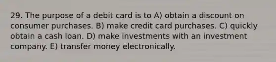 29. The purpose of a debit card is to A) obtain a dis<a href='https://www.questionai.com/knowledge/kIt7oUhyhX-count-on' class='anchor-knowledge'>count on</a> consumer purchases. B) make credit card purchases. C) quickly obtain a cash loan. D) make investments with an investment company. E) transfer money electronically.