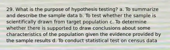 29. What is the purpose of hypothesis testing? a. To summarize and describe the sample data b. To test whether the sample is scientifically drawn from target population c. To determine whether there is supported to draw conclusions about some characteristics of the population given the evidence provided by the sample results d. To conduct statistical test on census data