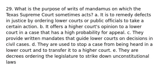 29. What is the purpose of writs of mandamus on which the Texas Supreme Court sometimes acts? a. It is to remedy defects in justice by ordering lower courts or public officials to take a certain action. b. It offers a higher court's opinion to a lower court in a case that has a high probability for appeal. c. They provide written mandates that guide lower courts on decisions in civil cases. d. They are used to stop a case from being heard in a lower court and to transfer it to a higher court. e. They are decrees ordering the legislature to strike down unconstitutional laws