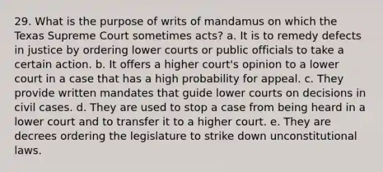 29. What is the purpose of writs of mandamus on which the Texas Supreme Court sometimes acts? a. It is to remedy defects in justice by ordering lower courts or public officials to take a certain action. b. It offers a higher court's opinion to a lower court in a case that has a high probability for appeal. c. They provide written mandates that guide lower courts on decisions in civil cases. d. They are used to stop a case from being heard in a lower court and to transfer it to a higher court. e. They are decrees ordering the legislature to strike down unconstitutional laws.