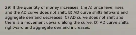 29) If the quantity of money increases, the A) price level rises and the AD curve does not shift. B) AD curve shifts leftward and aggregate demand decreases. C) AD curve does not shift and there is a movement upward along the curve. D) AD curve shifts rightward and aggregate demand increases.